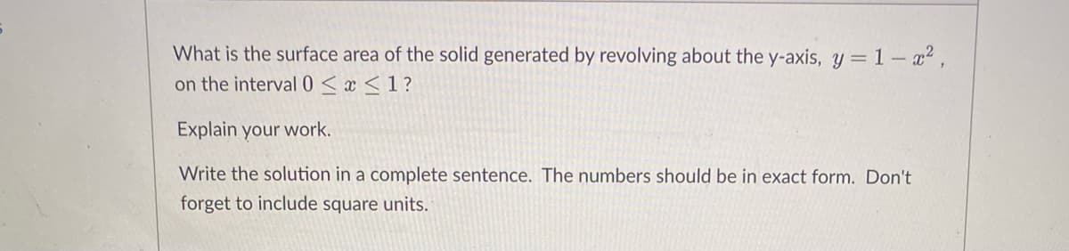 What is the surface area of the solid generated by revolving about the y-axis, y =1- a²,
on the interval 0 < x <1?
Explain your work.
Write the solution in a complete sentence. The numbers should be in exact form. Don't
forget to include square units.
