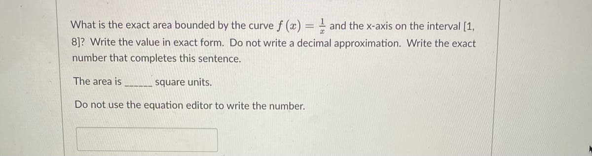 What is the exact area bounded by the curve f (x) = = and the x-axis on the interval [1,
8]? Write the value in exact form. Do not write a decimal approximation. Write the exact
number that completes this sentence.
The area is
----- square units.
Do not use the equation editor to write the number.
