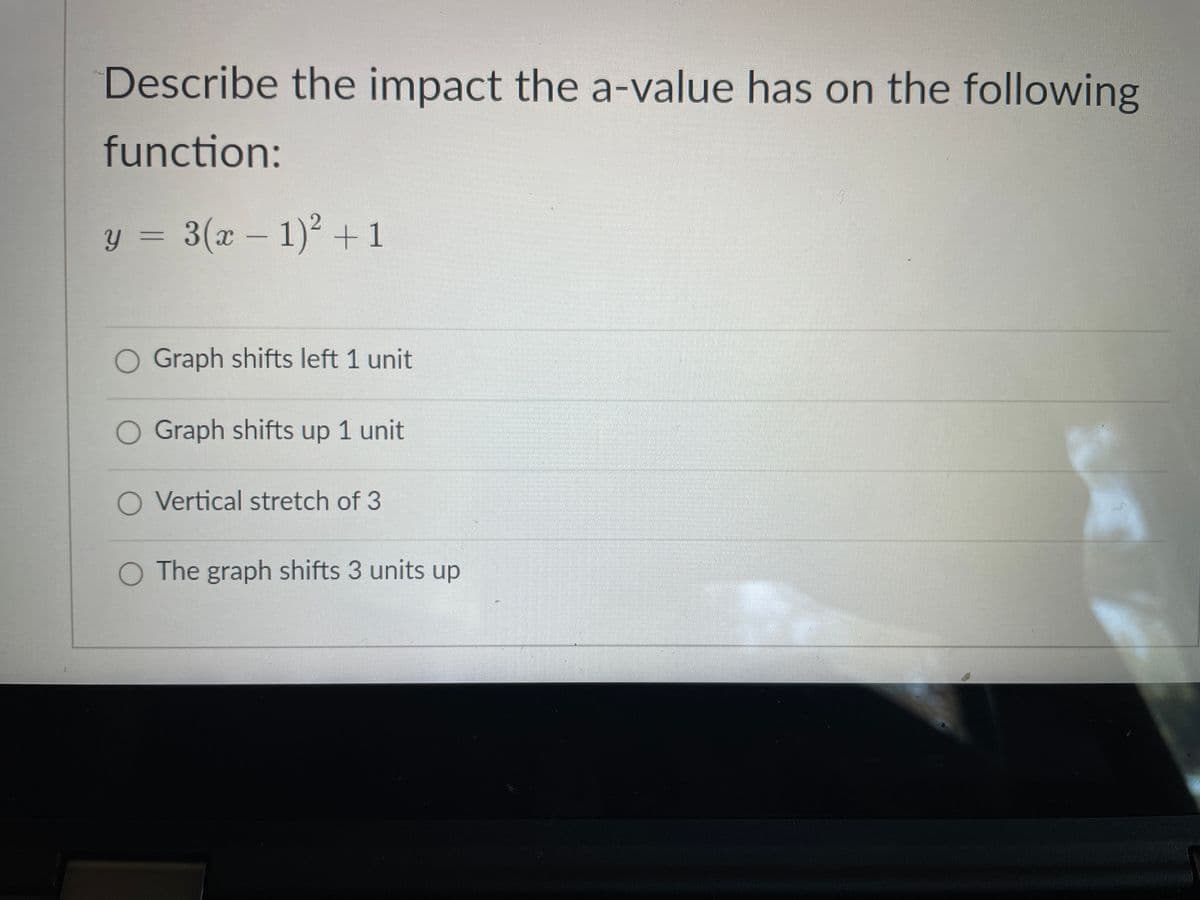 Describe the impact the a-value has on the following
function:
y = 3(x – 1) +1
O Graph shifts left 1 unit
O Graph shifts up 1 unit
O Vertical stretch of 3
O The graph shifts 3 units up
