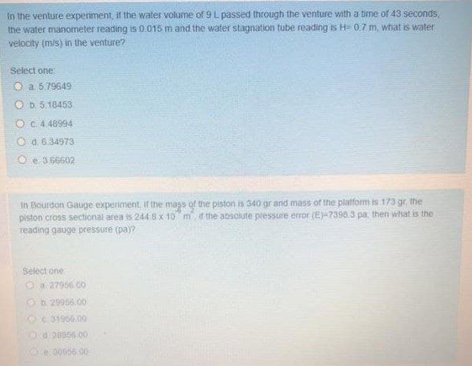 In the venture experiment, if the water volume of 9 L passed through the venture with a time of 43 seconds,
the water manometer reading is 0.015 m and the water stagnation tube reading is H= 0.7 m, what is water
velocity (m/s) in the venture?
Select one:
O a 5.79649
O D. 5.18453
O C 4 48994
O a. 6.34973
O e 3.66602
In Bourdon Gauge experiment, if the mass of the piston is 340 gr and mass of the platform is 173 gr, the
piston cross sectional area is 244.8x 10 m ir the absolute pressure error (E)-7398.3 pa, then what is the
reading gauge pressure (pa)?
Select one
Oa 27966 0o
Ob 29956.00
Oc 31966.00
Od 28956.00
Oe30056.00
