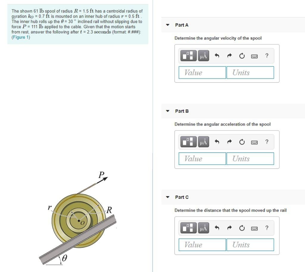 The shown 61 lb spool of radius R = 1.5 ft has a centroidal radius of
gyration ko = 0.7 ft is mounted on an inner hub of radius r = 0.5 ft
The inner hub rolls up the 0 = 30 ° inclined rail without slipping due to
force P = 111 lb applied to the cable. Given that the motion starts
from rest, answer the following after t = 2.3 seconds (format # ###):
(Figure 1)
Part A
Determine the angular velocity of the spool
Value
Units
Part B
Determine the angular acceleration of the spool
?
Value
Units
Part C
R
Determine the distance that the spool moved up the rail
HÁ
Value
Units
