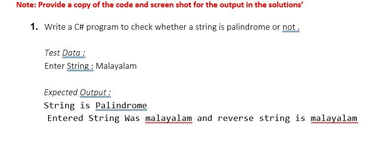 Note: Provide a copy of the code and screen shot for the output in the solutions'
1. Write a C# program to check whether a string is palindrome or not.
Test Data :
Enter String : Malayalam
Expected Output :
String is Palindrome
Entered String Was malayalam and reverse string is malayalam
