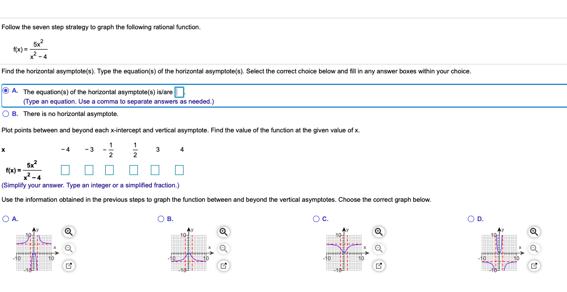 Follow the seven step strategy to graph the following rational function.
5x?
f(x) =
x2 - 4
Find the horizontal asymptote(s). Type the equation(s) of the horizontal asymptote(s). Select the correct choice below and fill in any answer boxes within your choice.
O A. The equation(s) of the horizontal asymptote(s) is/are
(Type an equation. Use a comma to separate answers as needed.)
O B. There is no horizontal asymptote.
Plot points between and beyond each x-intercept and vertical asymptote. Find the value of the function at the given value of x.
-4
- 3
3
4.
2
5x?
f(x) =
x? -4
(Simplify your answer. Type an integer or a simplified fraction.)
Use the information obtained in the previous steps to graph the function between and beyond the vertical asymptotes. Choose the correct graph below.
OA.
O B.
Oc.
OD.
