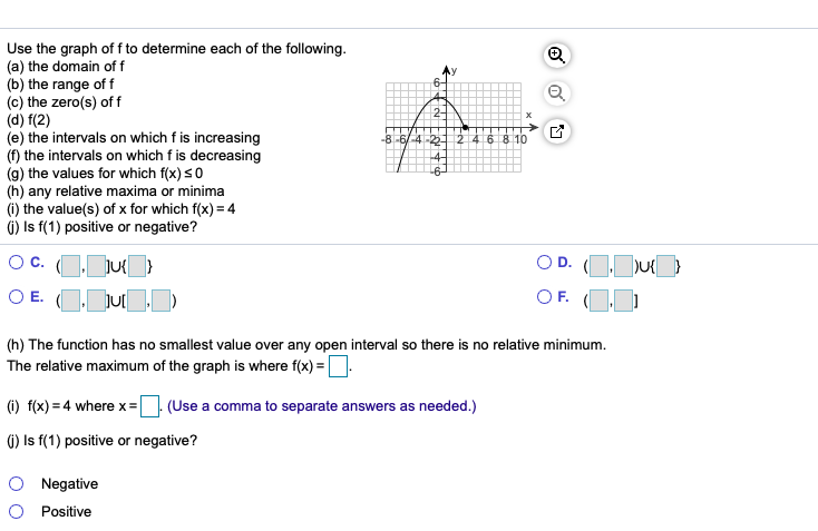 Use the graph of f to determine each of the following.
(a) the domain of f
(b) the range of f
(c) the zero(s) of f
(d) f(2)
(e) the intervals on which f is increasing
(f) the intervals on which f is decreasing
(g) the values for which f(x) s0
(h) any relative maxima or minima
(i) the value(s) of x for which f(x) = 4
6) Is f(1) positive or negative?
2-
-8-6/4-2
24
6 8 10
O D. (OJu
OF. (OD
O E. OJut)
(h) The function has no smallest value over any open interval so there is no relative minimum.
The relative maximum of the graph is where f(x) = |
(1) f(x) = 4 where x= (Use a comma to separate answers as needed.)
6) Is f(1) positive or negative?
O Negative
O Positive
