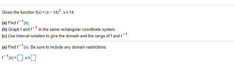 Given the function f(x) = (x - 14), xs 14,
(a) Find f1(x).
(b) Graph f and f' in the same rectangular coordinate system.
(c) Use interval notation to give the domain and the range of f and f1.
(a) Find f(x). Be sure to include any domain restrictions.
f(x) =x20
