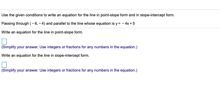 Use the given conditions to write an equation for the line in point-slope form and in slope-intercept form.
Passing through (-6, – 4) and parallel to the line whose equation is y = - 4x +5
Write an equation for the line in point-slope form.
(Simplify your answer. Use integers or fractions for any numbers in the equation.)
Write an equation for the line in slope-intercept form.
(Simplify your answer. Use integers or fractions for any numbers in the equation.)
