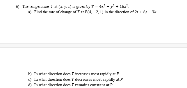 6) The temperature T at (x, y, z) is given by T = 4x² – y² + 16z².
a) Find the rate of change of T at P(4, –2, 1) in the direction of 2i + 6j – 3k
b) In what direction does T increases most rapidly at P
c) In what direction does T decreases most rapidly at P
d) In what direction does T remains constant at P
