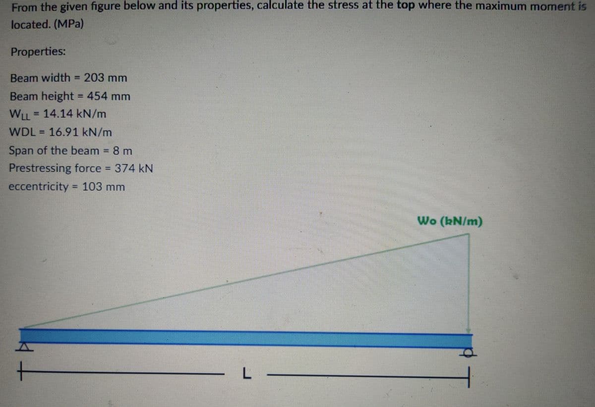 From the given figure below and its properties, calculate the stress at the top where the maximum moment is
located. (MPa)
Properties:
Beam width = 203 mm
Beam height = 454 mm
WLL = 14.14 kN/m
WDL = 16.91 kN/m
Span of the beam 8 m
Prestressing force
374kN
eccentricity = 103 mm
%3D
Wo (kN/m)
