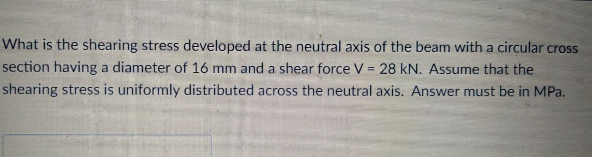 What is the shearing stress developed at the neutral axis of the beam with a circular cross
section having a diameter of 16 mm and a shear force V = 28 kN. Assume that the
shearing stress is uniformly distributed across the neutral axis. Answer must be in MPa.
