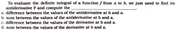 To evaluate the definite integral of a function f from a to b, we just need to find its
antiderivative F and compute the.
a. difference between the values of the antiderivative at b and a.
b. sum between the values of the antiderivative at b and a.
c. difference between the values of the derivative at b and a.
d. sum between the values of the derivative at b and a.
