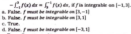 - Lf(x) dx = ,) dx, if fis integrable on [-1,3].
a. False. f must be integrable on [3,-1)
b. False. f must be integrable on [3,1]
c. True.
d. False. f must be integrable on [-3,1]
