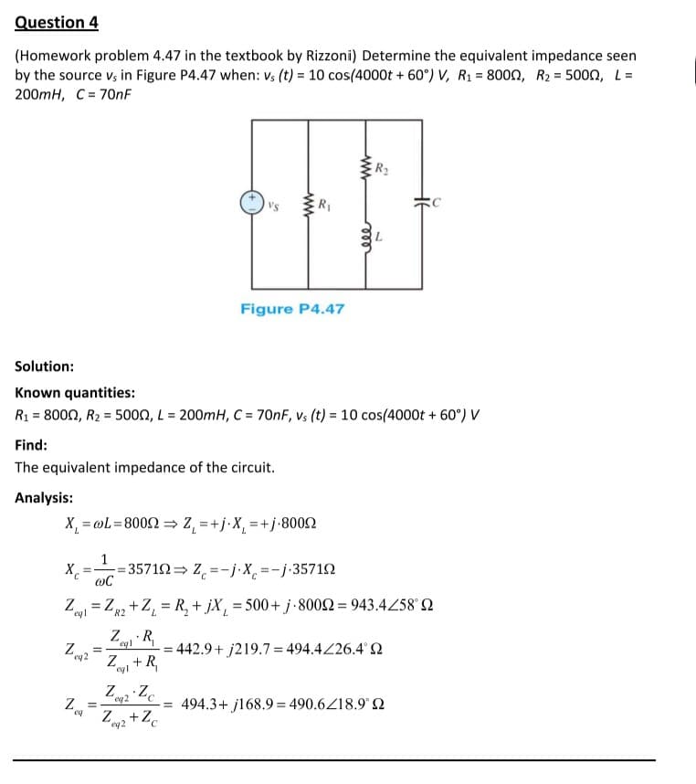 Question 4
(Homework problem 4.47 in the textbook by Rizzoni) Determine the equivalent impedance seen
by the source v, in Figure P4.47 when: vs (t) = 10 cos(4000t + 60°) V, R1 = 8000, R2 = 5000, L=
200mH, C = 70nF
ER2
's
R,
Figure P4.47
Solution:
Known quantities:
R1 = 8000, R2 = 5000, L = 200mH, C = 70NF, vs (t) = 10 cos(4000t + 60°) V
%3D
Find:
The equivalent impedance of the circuit.
Analysis:
X, = @L=8002 = Z, =+j•X, =+j•80092
1
= 35712= Z =-j.X =-j-35712
Z = Z +Z, = R, + jX, = 500+j-8002 = 943.4/58° 2
%3D
Z R,
Z.
eql
442.9+ j219.7= 494.4226.4° 2
eq2
Z+R,
egl
'eq2
494.3+ j168.9 = 490.6Z18.9° Q
%3D
eq
Zw2 + Ze
eq2
ww
ele
ww
