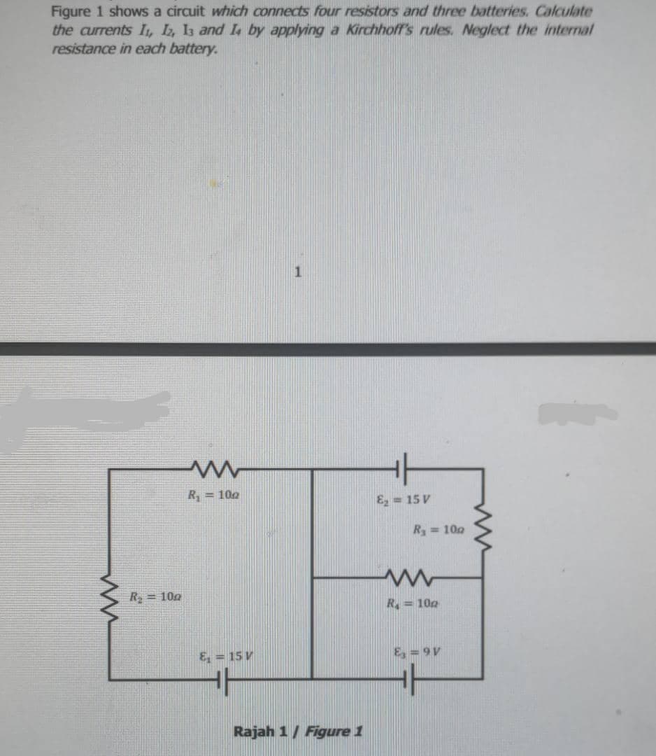 Figure 1 shows a circuit which connects four resistors and three batteries. Calculate
the currents I, L, Is and I by applying a Kirchhoff's rules. Neglect the internal
resistance in each battery.
R, = 100
E, = 15 V
R = 100
R = 100
R = 100
E, = 15 V
E, = 9V
Rajah 1/ Figure 1
