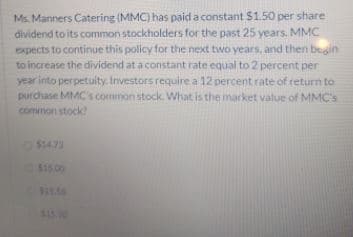 Ms. Manners Catering (MMC) has paid a constant $1.50 per share
dividend to its common stockholders for the past 25 years. MMC
expects to continue this policy for the next two years, and then bealin
to increase the dividend at a constant rate equal to 2 percent per
year into perpetuity. Investors require a 12 percent rate of return to
purchase MMC's common stock What is the market value of MMC's
common stock
$1473
$1500
$11.54
$1530
