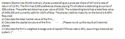 Western Electric has 35,000 ordinary shares outstanding at a price per share of $47 and a rate of
return of 13.5%. The firm has 5,000 preference shares paying 7% dividend outstanding at a price of
$58 a share. The preferred share has a par value of $100. The outstanding bond has a total face value
of $450,000 and currently sells for 102% of face. The pre-tax yield-to-maturity on the bond is 8.499%.
Required:
a) Calculate the total market value of the firm. -
b) Calculate the capital structure of the firm.
places)
c) Calculate the firm's weighted average cost of capital if the tax rate is 30%, assuming a classical tax
system. (
(Please round up the result at 3 decimal
