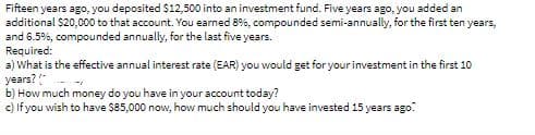 Fifteen years ago, you deposited $12,500 into an investment fund. Five years ago, you added an
additional $20,000 to that account. You earned 8%, compounded semi-annually, for the first ten years,
and 6.5%, compounded annually, for the last five years.
Required:
a) What is the effective annual interest rate (EAR) you would get for your investment in the first 1O
years? "
b) How much money do you have in your account today?
c) If you wish to have $85,000 now, how much should you have invested 15 years ago.
