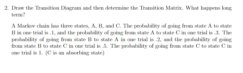 2. Draw the Transition Diagram and then determine the Transition Matrix. What happens long
term?
A Markov chain has three states, A, B, and C. The probability of going from state A to state
B in one trial is .1, and the probability of going from state A to state C in one trial is .3. The
probability of going from state B to state A in one trial is .2, and the probability of going
from state B to state C in one trial is .5. The probability of going from state C to state C in
one trial is 1. (C is an absorbing state)
