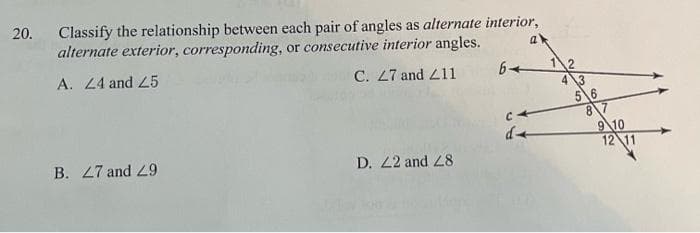 20.
Classify the relationship between each pair of angles as alternate interior,
alternate exterior, corresponding, or consecutive interior angles.
a'
A. 24 and L5
C. 27 and 211
43
5\6
8 7
9\10
12 11
B. 27 and 29
D. 22 and 28

