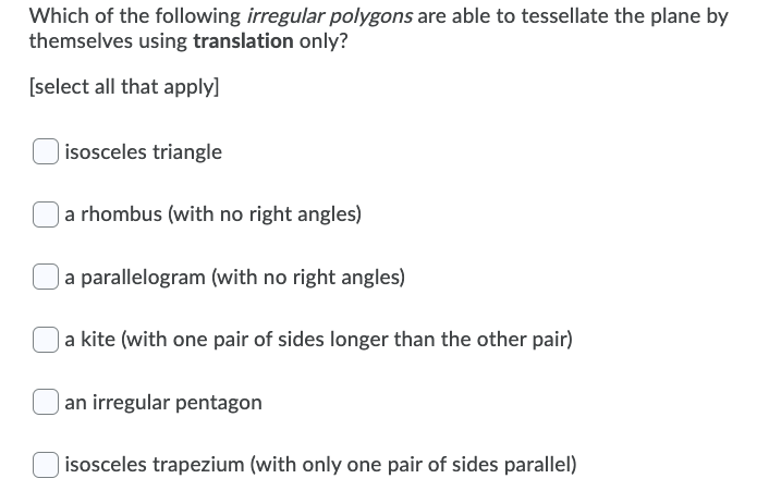 Which of the following irregular polygons are able to tessellate the plane by
themselves using translation only?
[select all that apply]
isosceles triangle
a rhombus (with no right angles)
| a parallelogram (with no right angles)
a kite (with one pair of sides longer than the other pair)
| an irregular pentagon
isosceles trapezium (with only one pair of sides parallel)
