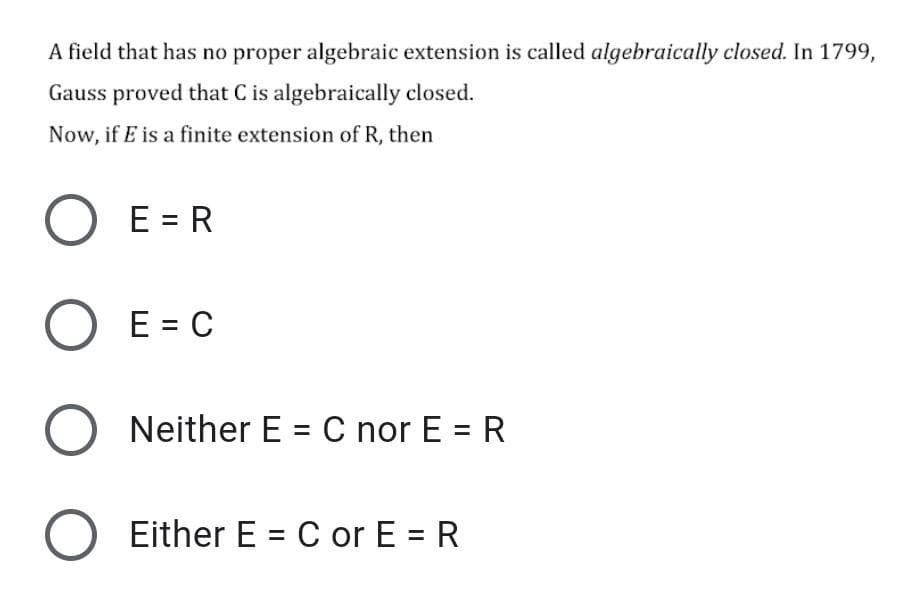 A field that has no proper algebraic extension is called algebraically closed. In 1799,
Gauss proved that C is algebraically closed.
Now, if E is a finite extension of R, then
E = R
E = C
Neither E = C nor E = R
Either E = C or E = R
