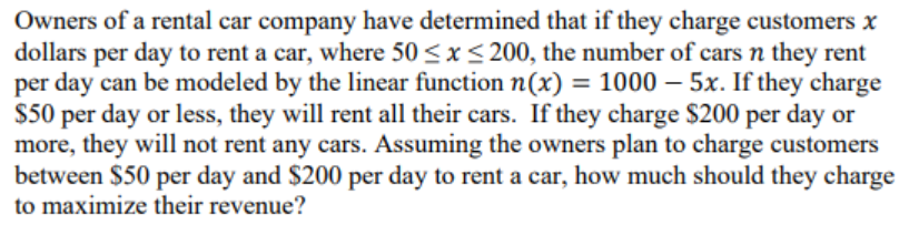 Owners of a rental car company have determined that if they charge customers x
dollars per day to rent a car, where 50 <x< 200, the number of cars n they rent
per day can be modeled by the linear function n(x) = 1000 – 5x. If they charge
$50 per day or less, they will rent all their cars. If they charge $200 per day or
more, they will not rent any cars. Assuming the owners plan to charge customers
between $50 per day and $200 per day to rent a car, how much should they charge
to maximize their revenue?
