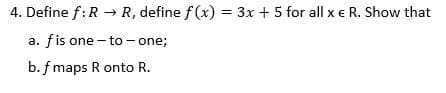 4. Define f:R → R, define f (x) = 3x + 5 for all x e R. Show that
a. fis one - to- one;
b. f maps R onto R.
