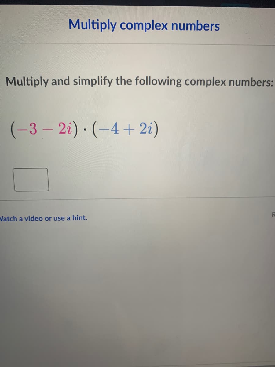 Multiply complex numbers
Multiply and simplify the following complex numbers:
(-3 – 2i) · (-4+2i)
Vatch a video or use a hint.
