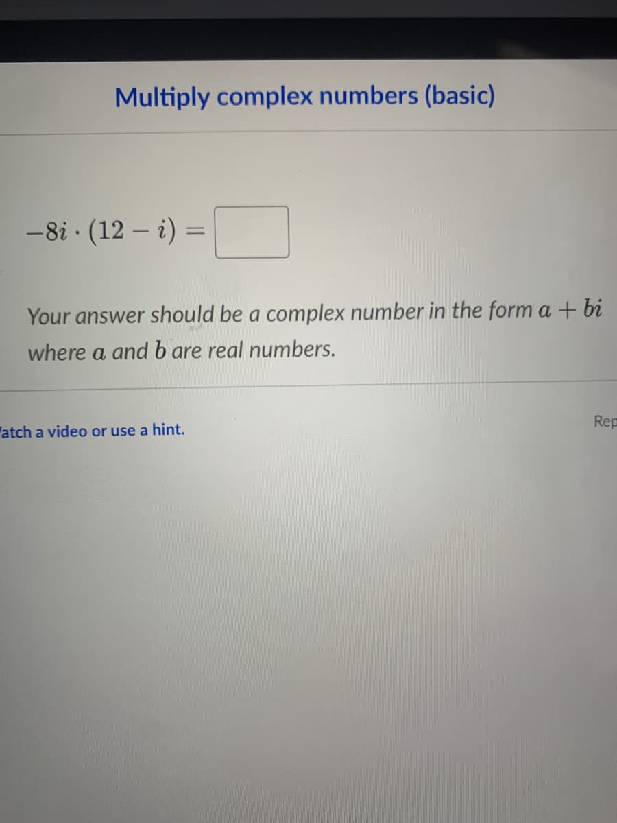 Multiply complex numbers (basic)
-8i · (12 – i) =
|
Your answer should be a complex number in the form a + bi
where a and b are real numbers.
Rep
atch a video or use a hint.
