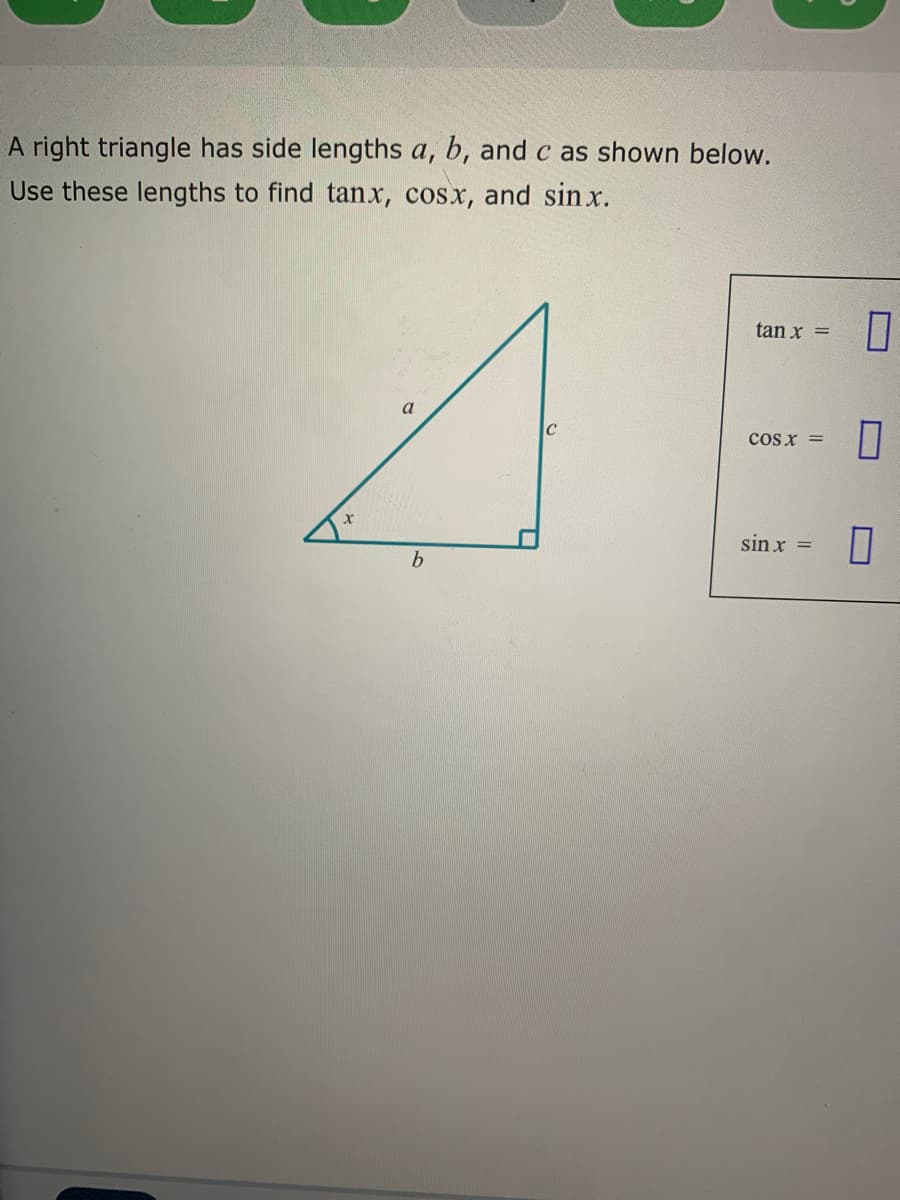 A right triangle has side lengths a, b, and c as shown below.
Use these lengths to find tanx, cosx, and sin x.
tan x =
cos x =
sin x =

