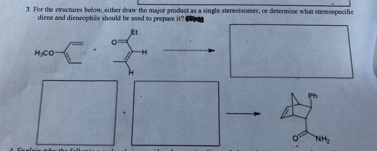3. For the structures below, either draw the major product as a single stereoisomer, or determine what stereospecific
diene and dieneophile should be used to prepare it?
Et
H3CO
H.
Ph
NH2
Explain why tho follo
