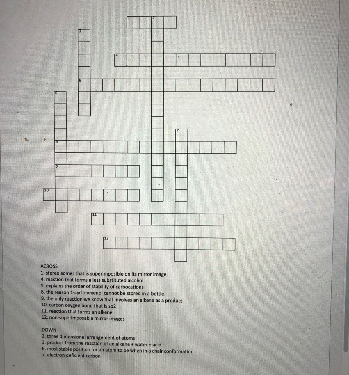 ACROSS
1. stereoisomer that is superimposible on its mirror image
4. reaction that forms a less substituted alcohol
5. explains the order of stability of carbocations
8. the reason 1-cyclohexenol cannot be stored in a bottle.
9. the only reaction we know that involves an alkene as a product
10. carbon oxygen bond that is sp2
11. reaction that forms an alkene
12. non-superimposable mirror images
DOWN
2. three dimensional arrangement of atoms
3. product from the reaction of an alkene + water + acid
6. most stable position for an atom to be when in a chair conformation
7. electron deficient carbon
