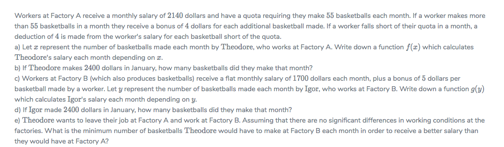 Workers at Factory A receive a monthly salary of 2140 dollars and have a quota requiring they make 55 basketballs each month. If a worker makes more
than 55 basketballs in a month they receive a bonus of 4 dollars for each additional basketball made. If a worker falls short of their quota in a month, a
deduction of 4 is made from the worker's salary for each basketball short of the quota.
a) Let z represent the number of basketballs made each month by Theodore, who works at Factory A. Write down a function f(x) which calculates
Theodore's salary each month depending on z.
b) If Theodore makes 2400 dollars in January, how many basketballs did they make that month?
c) Workers at Factory B (which also produces basketballs) receive a flat monthly salary of 1700 dollars each month, plus a bonus of 5 dollars per
basketball made by a worker. Let y represent the number of basketballs made each month by Igor, who works at Factory B. Write down a function g(y)
which calculates Igor's salary each month depending on y.
