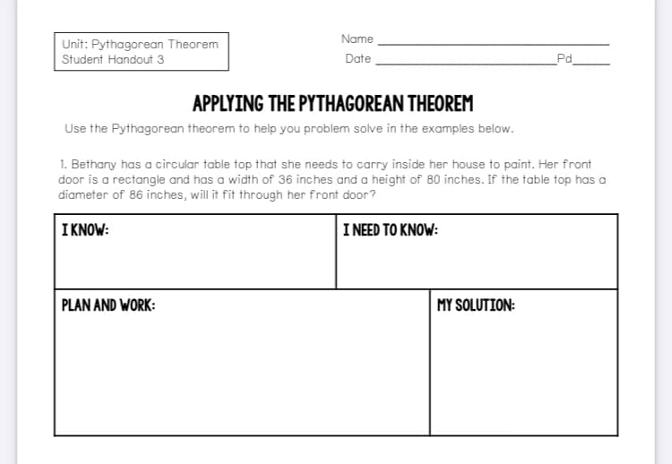Name
Unit: Pythagorean Theorem
Student Handout 3
Date
Pd
APPLYING THE PYTHAGOREAN THEOREM
Use the Pythagorean theorem to help you problem solve in the examples below.
1. Bethany has a circular table top that she needs to carry inside her house to paint. Her front
door is a rectangle and has a width of 36 inches and a height of 80 inches. If the table top has a
diameter of 86 inches, will it fit through her front door?
I KNOW:
INEED TO KΝOW:
PLAN AND WORK:
MY SOLUTION:
