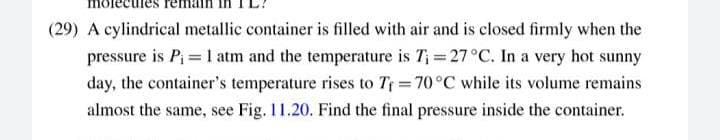 (29) A cylindrical metallic container is filled with air and is closed firmly when the
pressure is Pi = 1 atm and the temperature is T; = 27°C. In a very hot sunny
day, the container's temperature rises to Tr 70°C while its volume remains
almost the same, see Fig. 11.20. Find the final pressure inside the container.

