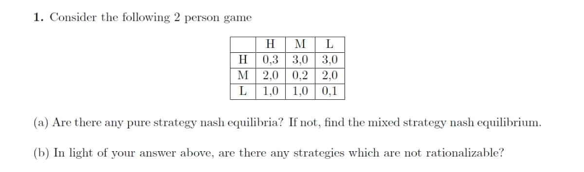 1. Consider the following 2 person game
H
M
L
H
3,0
2,0 0,2
0,3
3,0
2,0
L
1,0
1,0
0,1
(a) Are there any pure strategy nash equilibria? If not, find the mixed strategy nash equilibrium.
(b) In light of your answer above, are there any strategies which are not rationalizable?
