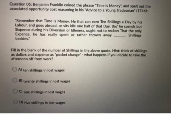 Question 05: Benjamin Franklin coined the phrase "Time is Money", and spelt out the
associated opportunity cost reasoning in his "Advice to a Young Tradesman" (1746):
"Remember that Time is Money. He that can earn Ten Shillings a Day by his
Labour, and goes abroad, or sits idle one half of that Day, tho' he spends but
Sixpence during his Diversion or Idleness, ought not to reckon That the only
Expence; he has really spent or rather thrown away
besides."
Shillings
Fill in the blank of the number of Shillings in the above quote. Hint: think of shillings
as dollars and sixpence as "pocket change" - what happens if you decide to take the
afternoon off from work?
A) ten shillings in lost wages
B) twenty shillings in lost wages
C) one shillings in lost wages
D) five shillings in lost wages
