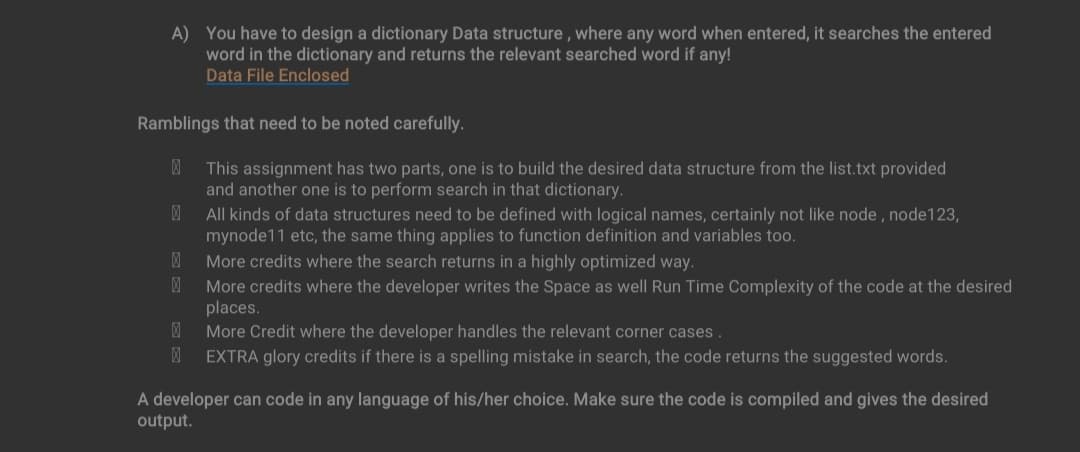 A) You have to design a dictionary Data structure, where any word when entered, it searches the entered
word in the dictionary and returns the relevant searched word if any!
Data File Enclosed
Ramblings that need to be noted carefully.
This assignment has two parts, one is to build the desired data structure from the list.txt provided
and another one is to perform search in that dictionary.
All kinds of data structures need to be defined with logical names, certainly not like node, node123,
mynode 11 etc, the same thing applies to function definition and variables too.
More credits where the search returns in a highly optimized way.
风 More credits where the developer writes the Space as well Run Time Complexity of the code at the desired
places.
@ More Credit where the developer handles the relevant corner cases.
风
EXTRA glory credits if there is a spelling mistake in search, the code returns the suggested words.
A developer can code in any language of his/her choice. Make sure the code is compiled and gives the desired
output.