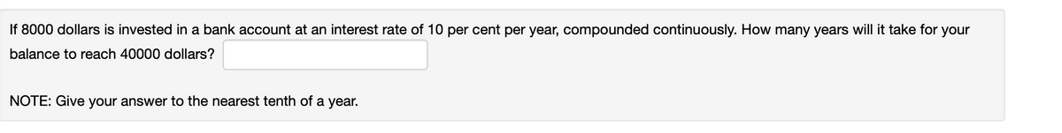 If 8000 dollars is invested in a bank account at an interest rate of 10 per cent per year, compounded continuously. How many years will it take for your
balance to reach 40000 dollars?
NOTE: Give your answer to the nearest tenth of a year.