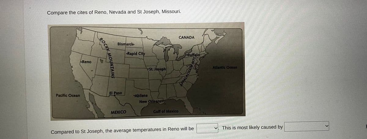 Compare the cites of Reno, Nevada and St Joseph, Missouri.
CANADA
Bismarck
Rapid Clty
SBuffalo
Reno
Atlantic Ocean
St. Joseph
El Paso
Pacific Ocean
Abilene
New Ofleans
MEXICO
Gulf of Mexlco
This is most likely caused by
Compared to St Joseph, the average temperatures in Reno will be
ROCKK
APRALACHAIN MTS
BOCKY MOUNTAINS
