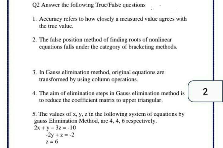 Q2 Answer the following True/False questions
1. Accuracy refers to how closely a measured value agrees with
the true value.
2. The false position method of finding roots of nonlinear
equations falls under the category of bracketing methods.
3. In Gauss elimination method, original equations are
transformed by using column operations.
2
4. The aim of elimination steps in Gauss elimination method is
to reduce the coefficient matrix to upper triangular.
5. The values of x, y, z in the following system of equations by
gauss Elimination Method, are 4, 4, 6 respectively.
2x + y-3z = -10
-2y + z = -2
z = 6
