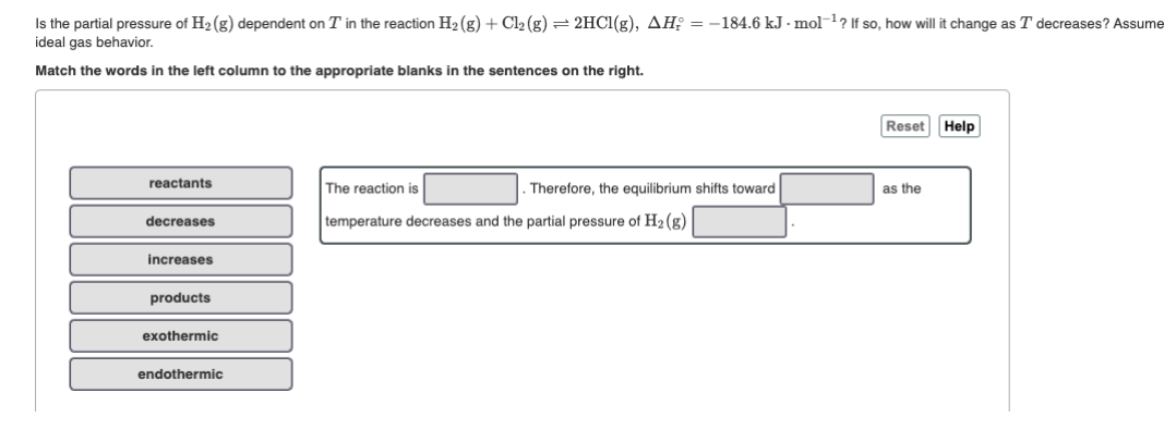Is the partial pressure of H2 (g) dependent on T in the reaction H2 (g) + Cl2 (g) = 2HCI(g), AH; = -184.6 kJ - mol? If so, how will it change as T decreases? Assume
ideal gas behavior.
Match the words in the left column to the appropriate blanks in the sentences on the right.
Reset Help
reactants
The reaction is
Therefore, the equilibrium shifts toward
as the
decreases
temperature decreases and the partial pressure of H2 (g)
increases
products
exothermic
endothermic
