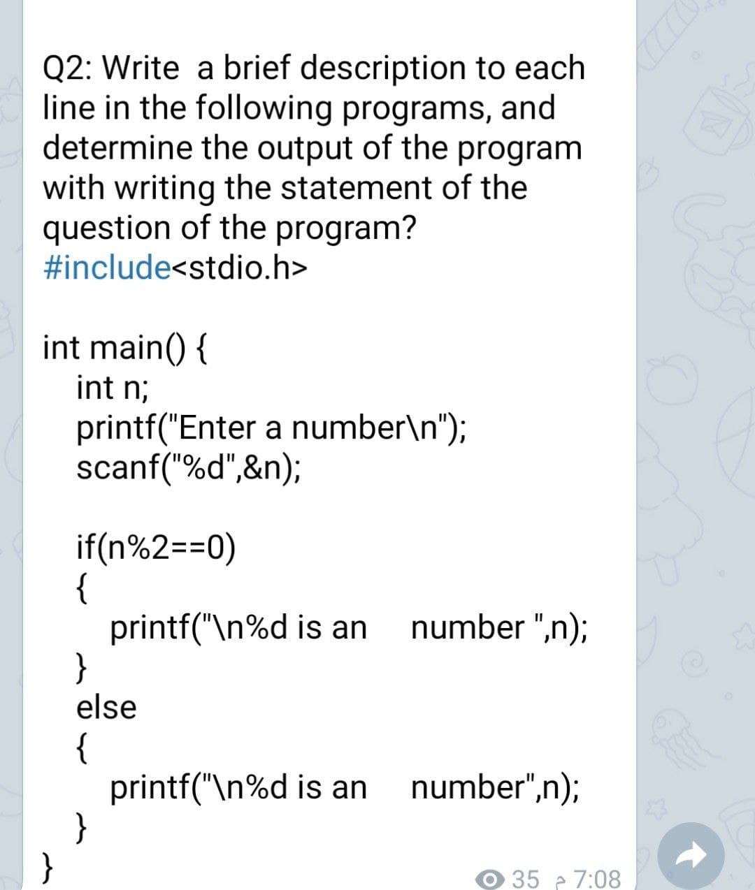 Q2: Write a brief description to each
line in the following programs, and
determine the output of the program
with writing the statement of the
question of the program?
#include<stdio.h>
int main() {
int n;
printf("Enter a number\n");
scanf("%d",&n);
if(n%2==0)
{
printf("\n%d is an
}
else
number ",n);
{
printf("\n%d is an
}
}
number",n);
35 e 7:08
