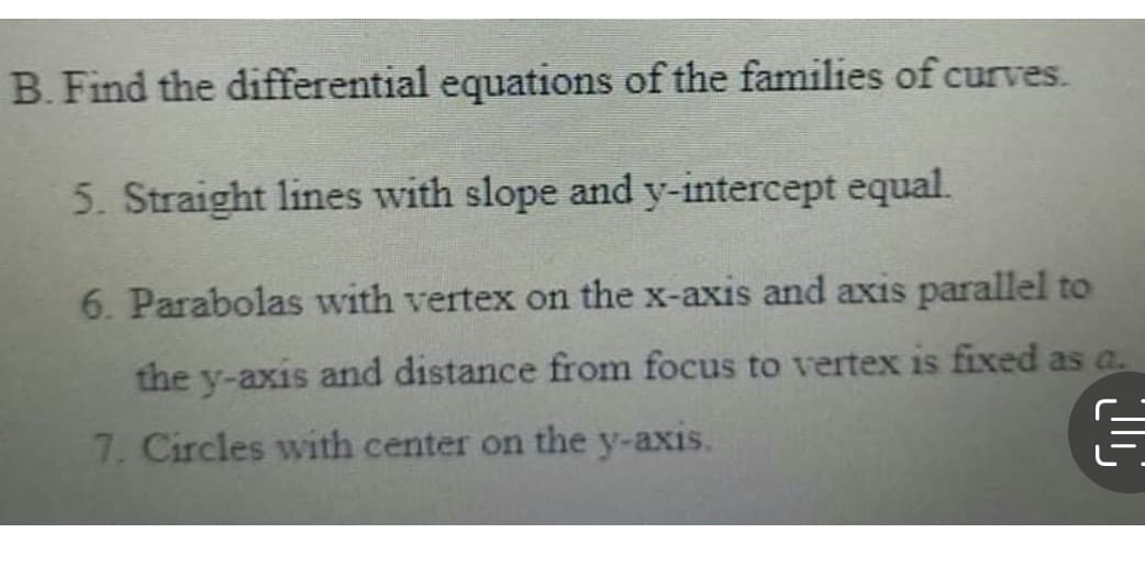B. Find the differential equations of the families of curves.
5. Straight lines with slope and y-intercept equal.
6. Parabolas with vertex on the x-axis and axis parallel to
the y-axis and distance from focus to vertex is fixed as a.
7. Circles with center on the y-axis.
