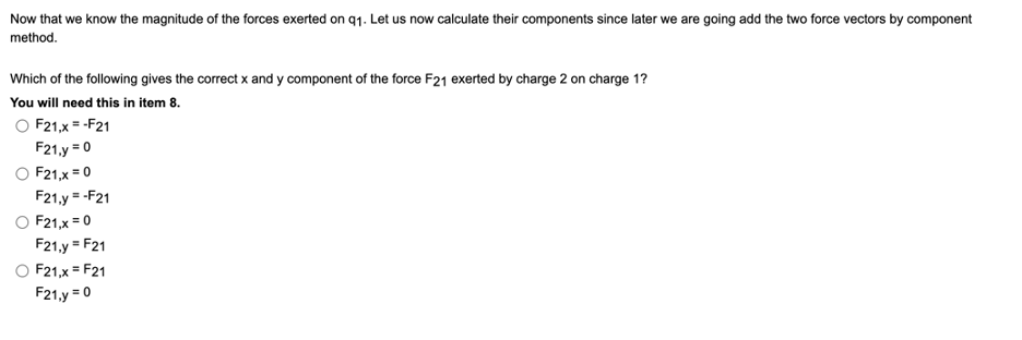 Now that we know the magnitude of the forces exerted on q1. Let us now calculate their components since later we are going add the two force vectors by component
method.
Which of the following gives the correct x and y component of the force F21 exerted by charge 2 on charge 1?
You will need this in item 8.
O F21,x = -F21
F21,y = 0
O F21,x = 0
F21.y = -F21
O F21,x = 0
F21,y = F21
F21,x = F21
F21,y = 0
