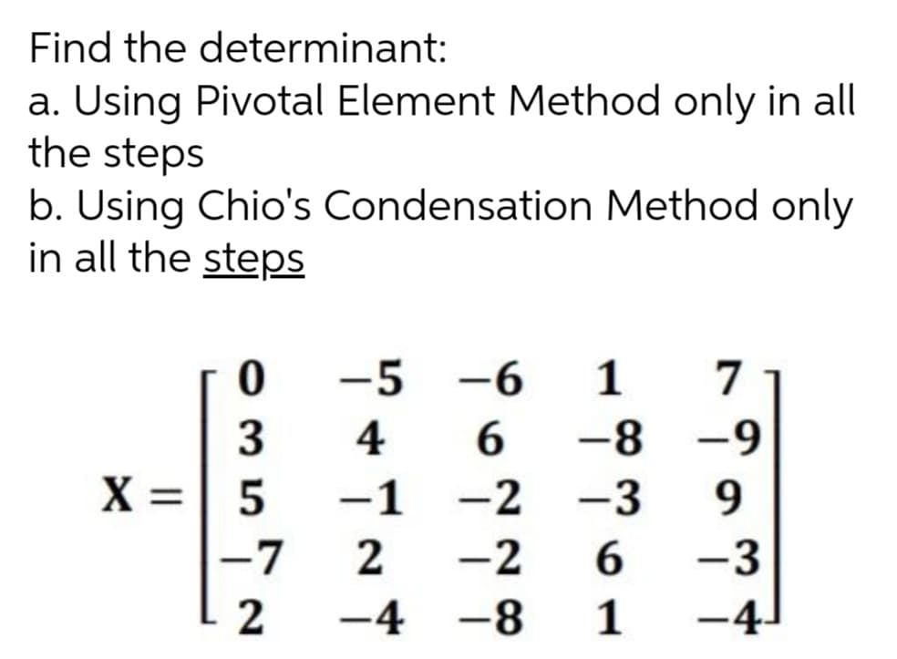 Find the determinant:
a. Using Pivotal Element Method only in all
the steps
b. Using Chio's Condensation Method only
in all the stepS
-5
-6
1
7
6.
-1 -2 -3
3
4
-8 -9
X =| 5
9
-7
-2
6.
-3
2
-4 -8
1
-4-
2.
