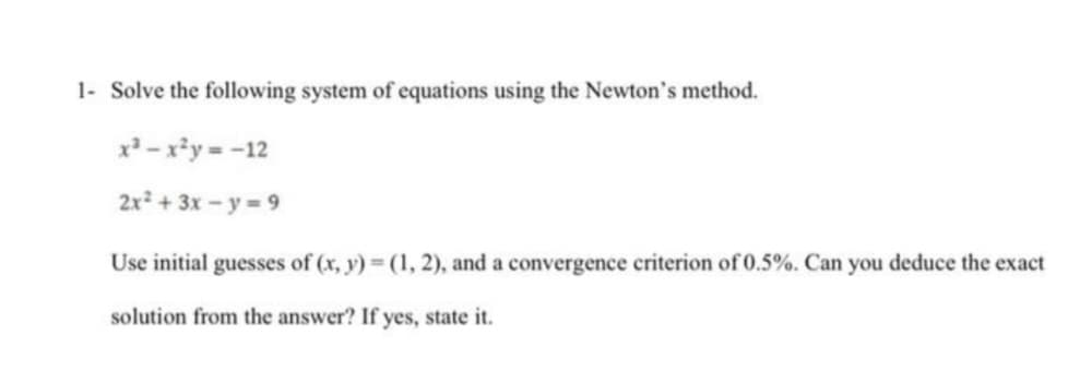 1- Solve the following system of equations using the Newton's method.
x - x*y = -12
2x + 3x - y = 9
Use initial guesses of (x, y) (1, 2), and a convergence criterion of 0.5%. Can you deduce the exact
solution from the answer? If yes, state it.
