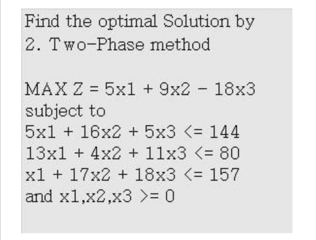 Find the optimal Solution by
2. Two-Phase method
MAX Z = 5x1 + 9x2 - 18x3
subject to
5x1 + 16x2 + 5x3 <= 144
%3D
13x1 + 4x2 + 11x3 <= 80
xl + 17x2 + 18x3 <= 157
and x1,x2,x3 >= 0
%3D
