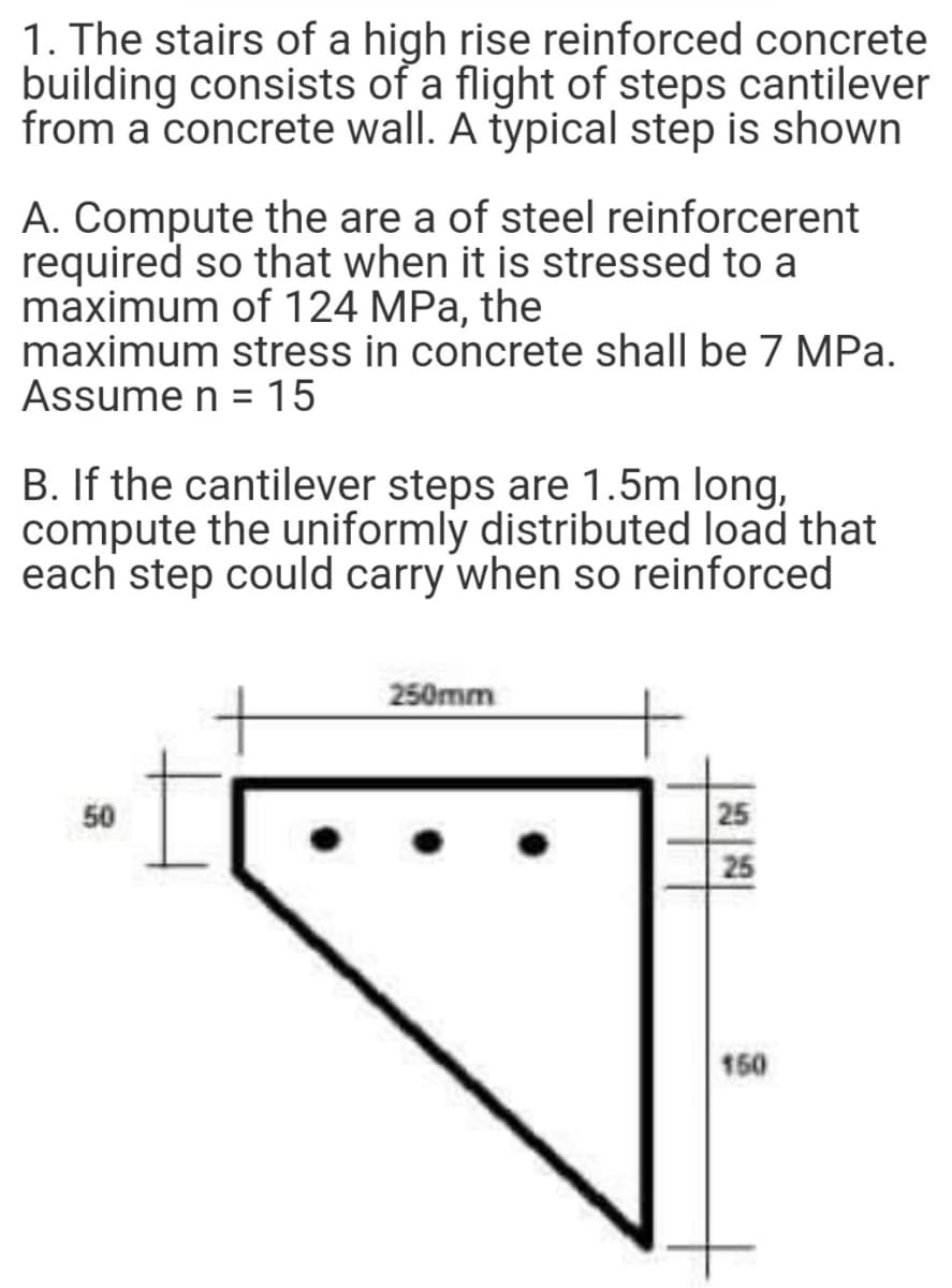 1. The stairs of a high rise reinforced concrete
building consists of a flight of steps cantilever
from a concrete wall. A typical step is shown
A. Compute the are a of steel reinforcerent
required so that when it is stressed to a
maximum of 124 MPa, the
maximum stress in concrete shall be 7 MPa.
Assume n = 15
B. If the cantilever steps are 1.5m long,
compute the uniformly distributed load that
each step could carry when so reinforced
250mm
50
25
25
150
