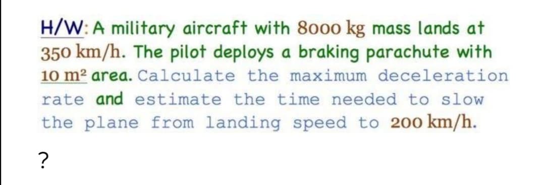 H/W: A military aircraft with 8o00 kg mass lands at
350 km/h. The pilot deploys a braking parachute with
10 m2 area. Calculate the maximum deceleration
rate and estimate the time needed to slow
the plane from landing speed to 20o km/h.
