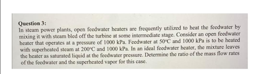 Question 3:
In steam power plants, open feedwater heaters are frequently utilized to heat the feedwater by
mixing it with steam bled off the turbine at some intermediate stage. Consider an open feedwater
heater that operates at a pressure of 1000 kPa. Feedwater at 50°C and 1000 kPa is to be heated
with superheated steam at 200°C and 1000 kPa. In an ideal feedwater heater, the mixture leaves
the heater as saturated liquid at the feedwater pressure. Determine the ratio of the mass flow rates
of the feedwater and the superheated vapor for this case.
